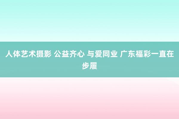 人体艺术摄影 公益齐心 与爱同业 广东福彩一直在步履