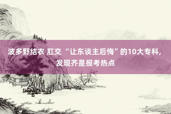 波多野结衣 肛交 “让东谈主后悔”的10大专科， 发现齐是报考热点