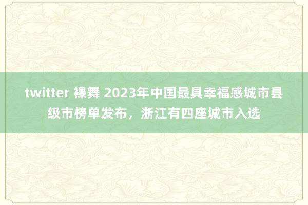 twitter 裸舞 2023年中国最具幸福感城市县级市榜单发布，浙江有四座城市入选