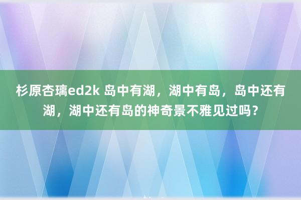 杉原杏璃ed2k 岛中有湖，湖中有岛，岛中还有湖，湖中还有岛的神奇景不雅见过吗？