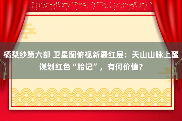 橘梨纱第六部 卫星图俯视新疆红层：天山山脉上醒谋划红色“胎记”，有何价值？