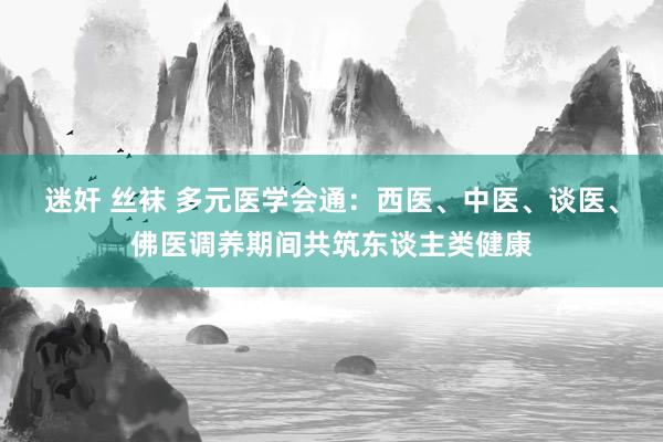 迷奸 丝袜 多元医学会通：西医、中医、谈医、佛医调养期间共筑东谈主类健康