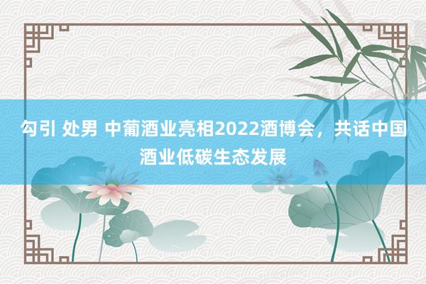 勾引 处男 中葡酒业亮相2022酒博会，共话中国酒业低碳生态发展