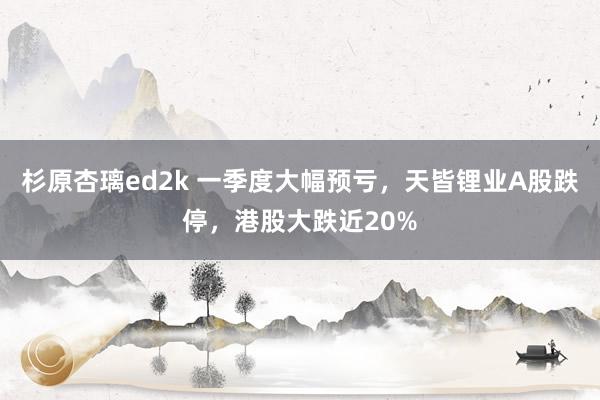 杉原杏璃ed2k 一季度大幅预亏，天皆锂业A股跌停，港股大跌近20%