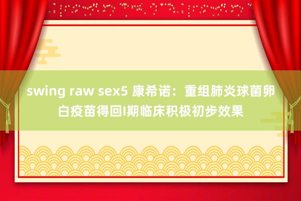 swing raw sex5 康希诺：重组肺炎球菌卵白疫苗得回I期临床积极初步效果