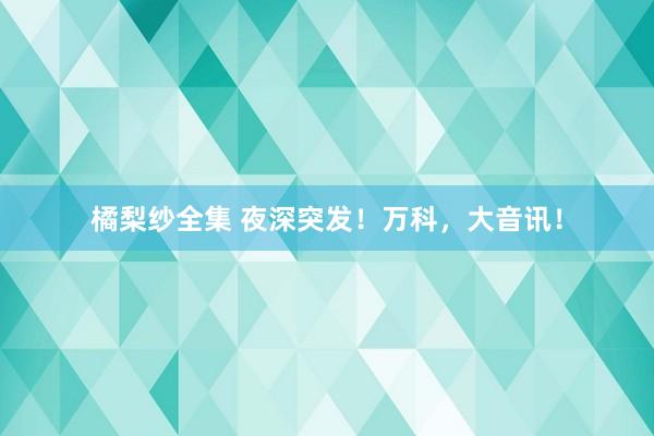 橘梨纱全集 夜深突发！万科，大音讯！