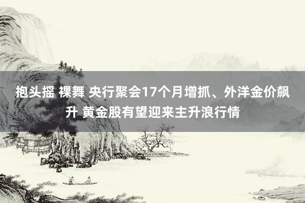 抱头摇 裸舞 央行聚会17个月增抓、外洋金价飙升 黄金股有望迎来主升浪行情