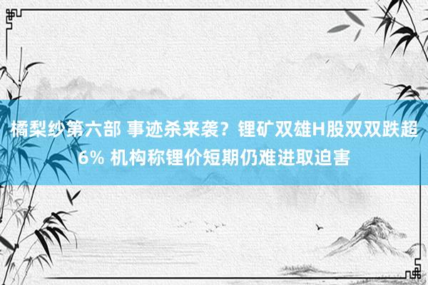 橘梨纱第六部 事迹杀来袭？锂矿双雄H股双双跌超6% 机构称锂价短期仍难进取迫害