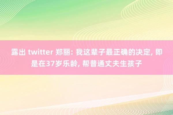 露出 twitter 郑丽: 我这辈子最正确的决定， 即是在37岁乐龄， 帮普通丈夫生孩子