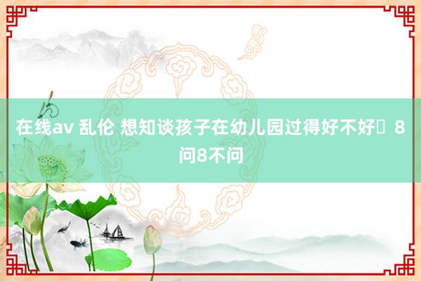 在线av 乱伦 想知谈孩子在幼儿园过得好不好❓8问8不问