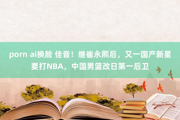 porn ai换脸 佳音！继崔永熙后，又一国产新星要打NBA，中国男篮改日第一后卫