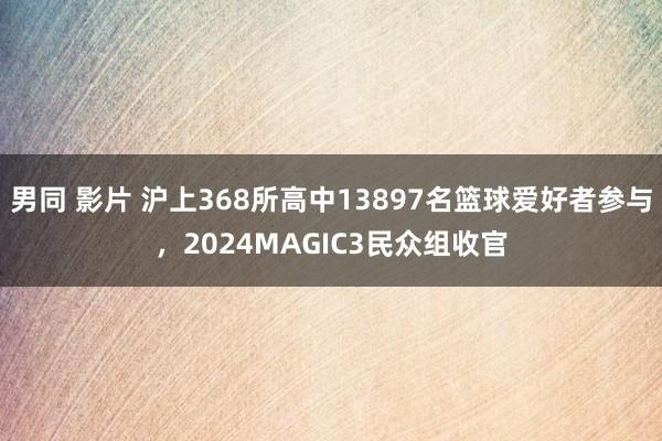 男同 影片 沪上368所高中13897名篮球爱好者参与，2024MAGIC3民众组收官