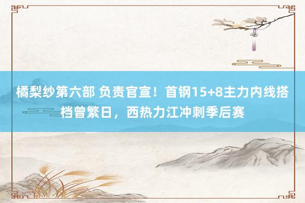 橘梨纱第六部 负责官宣！首钢15+8主力内线搭档曾繁日，西热力江冲刺季后赛