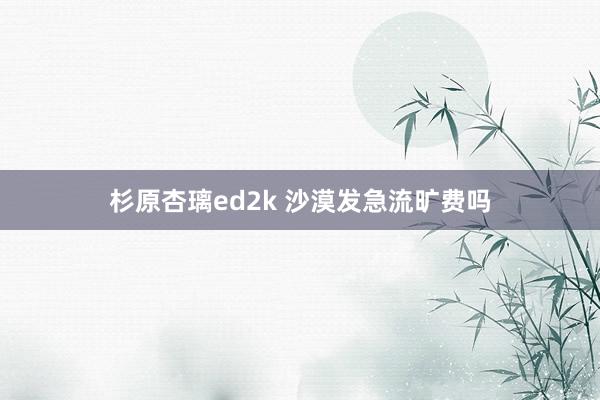 杉原杏璃ed2k 沙漠发急流旷费吗