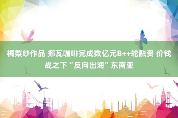 橘梨纱作品 挪瓦咖啡完成数亿元B++轮融资 价钱战之下“反向出海”东南亚