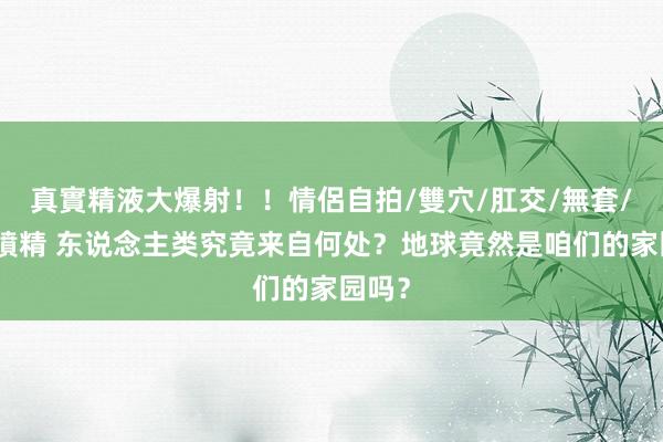 真實精液大爆射！！情侶自拍/雙穴/肛交/無套/大量噴精 东说念主类究竟来自何处？地球竟然是咱们的家园吗？