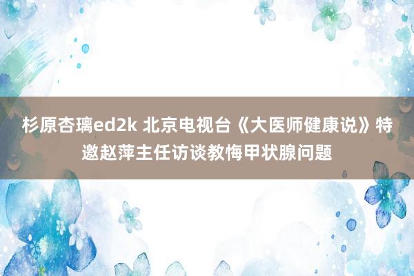 杉原杏璃ed2k 北京电视台《大医师健康说》特邀赵萍主任访谈教悔甲状腺问题