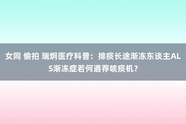 女同 偷拍 瑞炯医疗科普：排痰长途渐冻东谈主ALS渐冻症若何遴荐咳痰机？