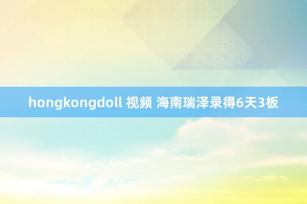 hongkongdoll 视频 海南瑞泽录得6天3板