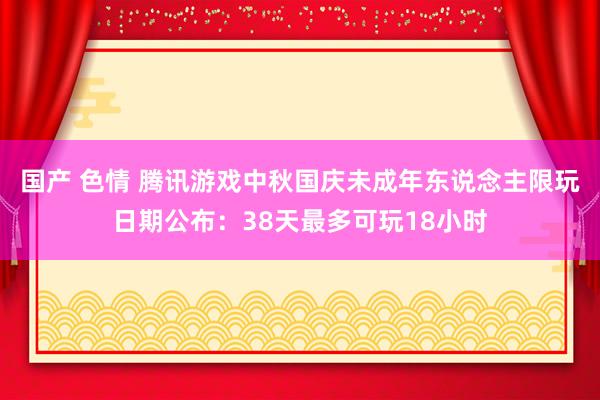 国产 色情 腾讯游戏中秋国庆未成年东说念主限玩日期公布：38天最多可玩18小时