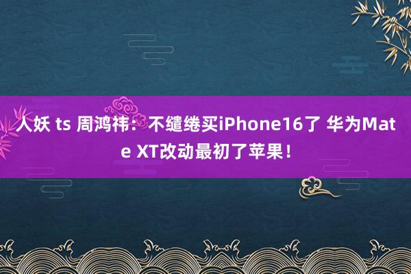 人妖 ts 周鸿祎：不缱绻买iPhone16了 华为Mate XT改动最初了苹果！