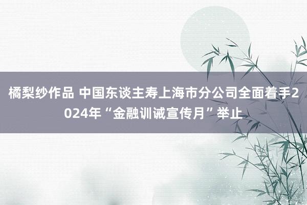 橘梨纱作品 中国东谈主寿上海市分公司全面着手2024年“金融训诫宣传月”举止