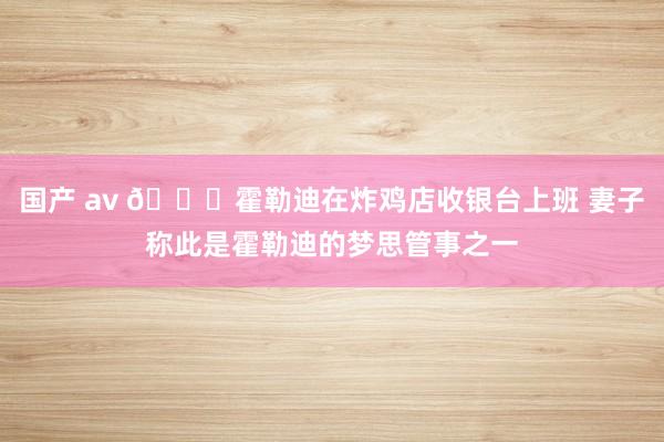 国产 av 😂霍勒迪在炸鸡店收银台上班 妻子称此是霍勒迪的梦思管事之一