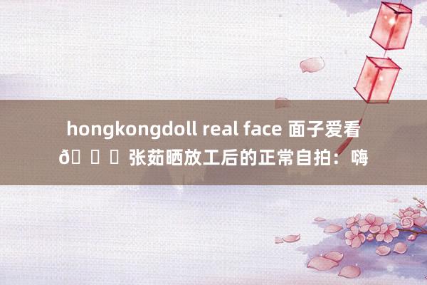 hongkongdoll real face 面子爱看😍张茹晒放工后的正常自拍：嗨