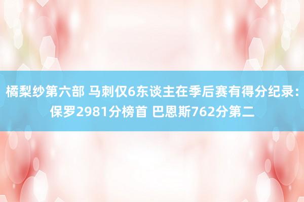 橘梨纱第六部 马刺仅6东谈主在季后赛有得分纪录：保罗2981分榜首 巴恩斯762分第二