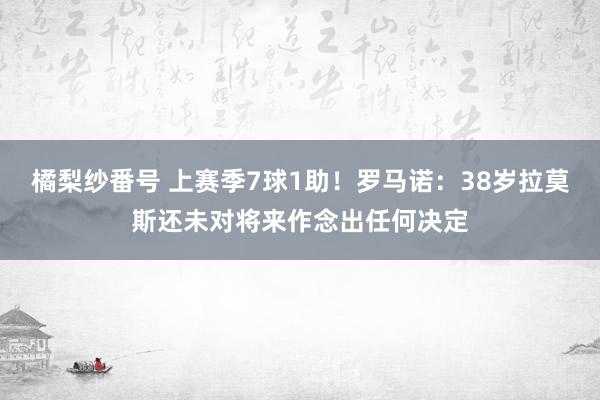 橘梨纱番号 上赛季7球1助！罗马诺：38岁拉莫斯还未对将来作念出任何决定