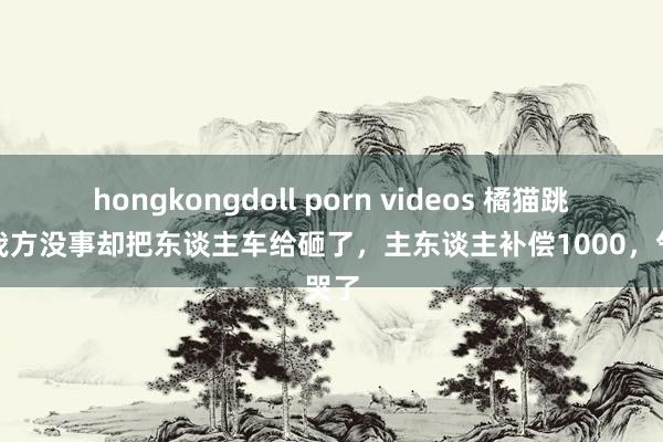 hongkongdoll porn videos 橘猫跳楼，我方没事却把东谈主车给砸了，主东谈主补偿1000，气哭了