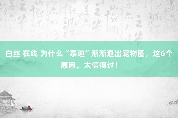 白丝 在线 为什么“泰迪”渐渐退出宠物圈，这6个原因，太信得过！