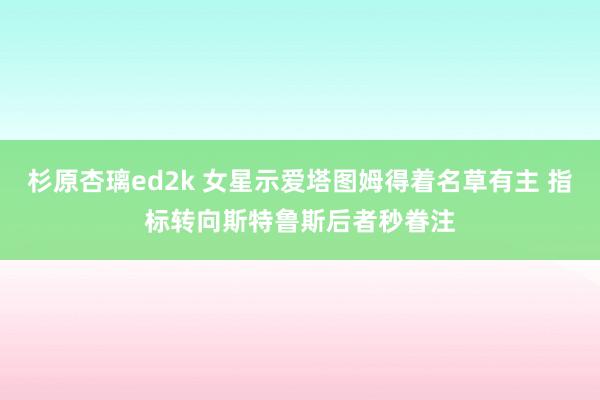 杉原杏璃ed2k 女星示爱塔图姆得着名草有主 指标转向斯特鲁斯后者秒眷注