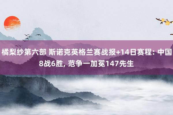 橘梨纱第六部 斯诺克英格兰赛战报+14日赛程: 中国8战6胜， 范争一加冕147先生