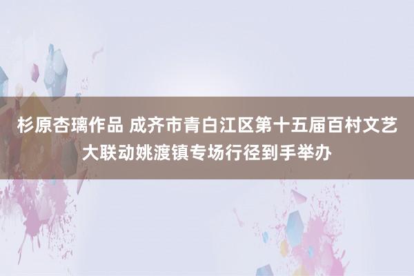 杉原杏璃作品 成齐市青白江区第十五届百村文艺大联动姚渡镇专场行径到手举办