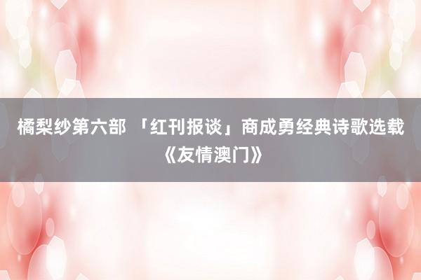 橘梨纱第六部 「红刊报谈」商成勇经典诗歌选载《友情澳门》