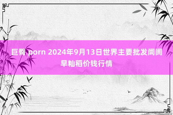 巨臀 porn 2024年9月13日世界主要批发阛阓早籼稻价钱行情