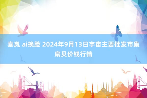 秦岚 ai换脸 2024年9月13日宇宙主要批发市集扇贝价钱行情