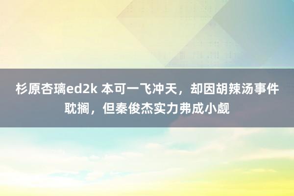 杉原杏璃ed2k 本可一飞冲天，却因胡辣汤事件耽搁，但秦俊杰实力弗成小觑