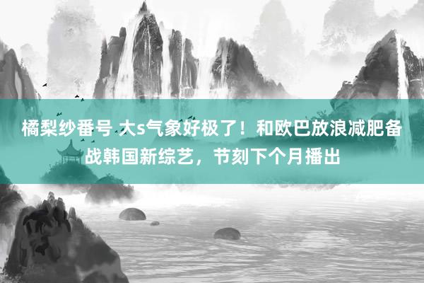 橘梨纱番号 大s气象好极了！和欧巴放浪减肥备战韩国新综艺，节刻下个月播出