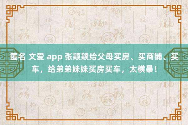 匿名 文爱 app 张颖颖给父母买房、买商铺、买车，给弟弟妹妹买房买车，太横暴！