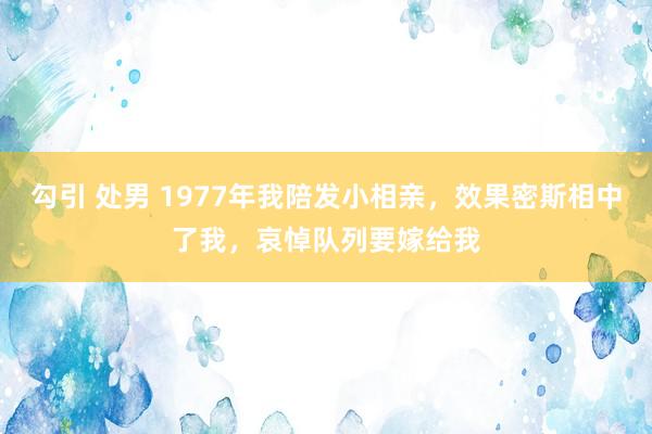 勾引 处男 1977年我陪发小相亲，效果密斯相中了我，哀悼队列要嫁给我