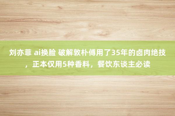 刘亦菲 ai换脸 破解敦朴傅用了35年的卤肉绝技，正本仅用5种香料，餐饮东谈主必读