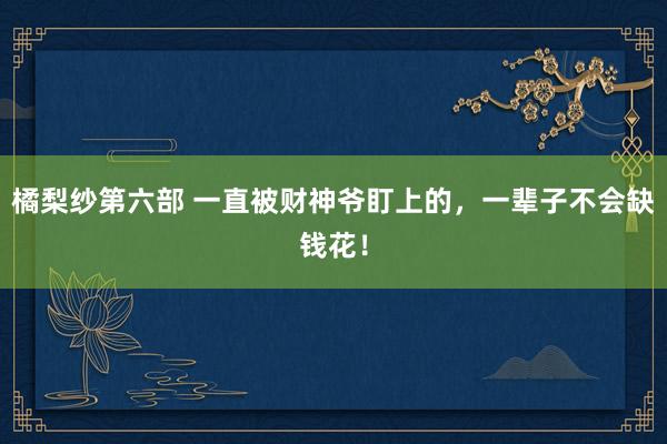 橘梨纱第六部 一直被财神爷盯上的，一辈子不会缺钱花！