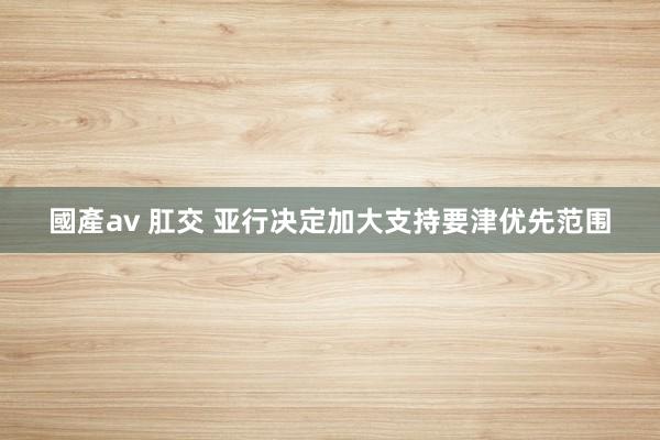 國產av 肛交 亚行决定加大支持要津优先范围