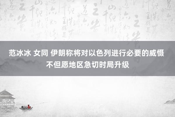 范冰冰 女同 伊朗称将对以色列进行必要的威慑 不但愿地区急切时局升级