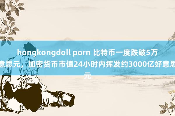 hongkongdoll porn 比特币一度跌破5万好意思元，加密货币市值24小时内挥发约3000亿好意思元