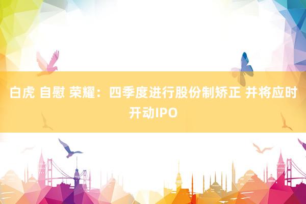 白虎 自慰 荣耀：四季度进行股份制矫正 并将应时开动IPO