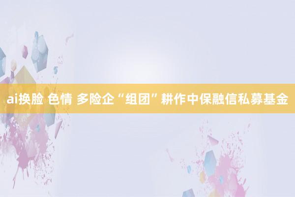 ai换脸 色情 多险企“组团”耕作中保融信私募基金