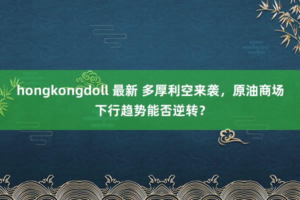 hongkongdoll 最新 多厚利空来袭，原油商场下行趋势能否逆转？